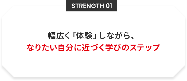 Strength 01 幅広く「体験」しながら、なりたい自分に近づく学びのステップ