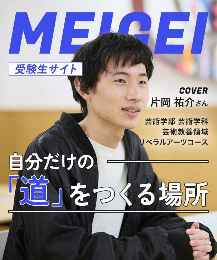 MEIGEI 受験生サイト 自分だけの「道」をつくる場所　COVER 片岡 祐介さん　芸術学部 芸術学科 芸術教養領域 リベラルアーツコース