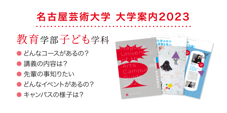 名古屋芸術大学 大学案内2023 教育学部子ども学科 ● どんなコースがあるの？ ● 講義の内容は？ ● 先輩の事知りたい ● どんなイベントがあるの？ ● キャンパスの様子は？