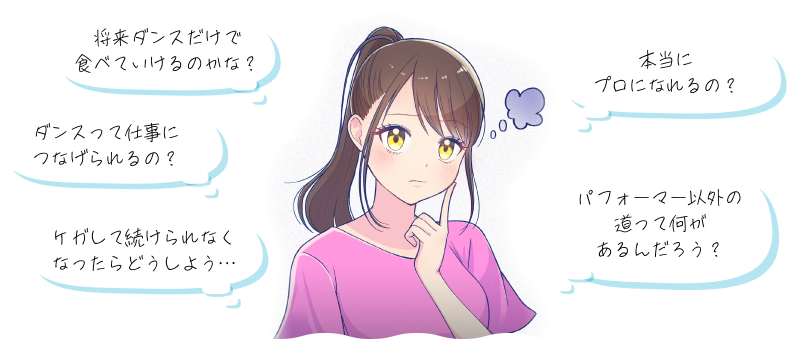 将来ダンスだけで食べていけるのかな？ ダンスって仕事につなげられるの？ ケガして続けられなくなったらどうしよう… 本当にプロになれるの？ パフォーマー以外の道って何があるんだろう？