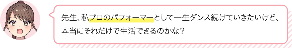 先生、私プロのパフォーマーとして一生ダンス続けていきたいけど、
本当にそれだけで生活できるのかな？