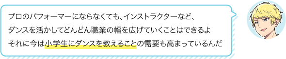プロのパフォーマーにならなくても、インストラクターなど、ダンスを活かしてどんどん職業の幅を広げていくことはできるよそれに今は小学生にダンスを教えることの需要も高まっているんだ