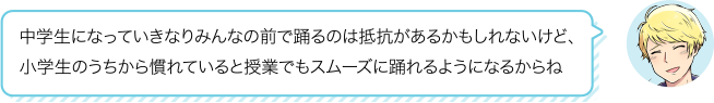 中学生になっていきなりみんなの前で踊るのは抵抗があるかもしれないけど、
小学生のうちから慣れていると授業でもスムーズに踊れるようになるからね
