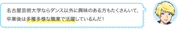 名古屋芸術大学ならダンス以外に興味のある方もたくさんいて、卒業後は多種多様な職業で活躍しているんだ！