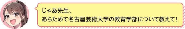 じゃあ先生、あらためて名古屋芸術大学の教育学部について教えて！