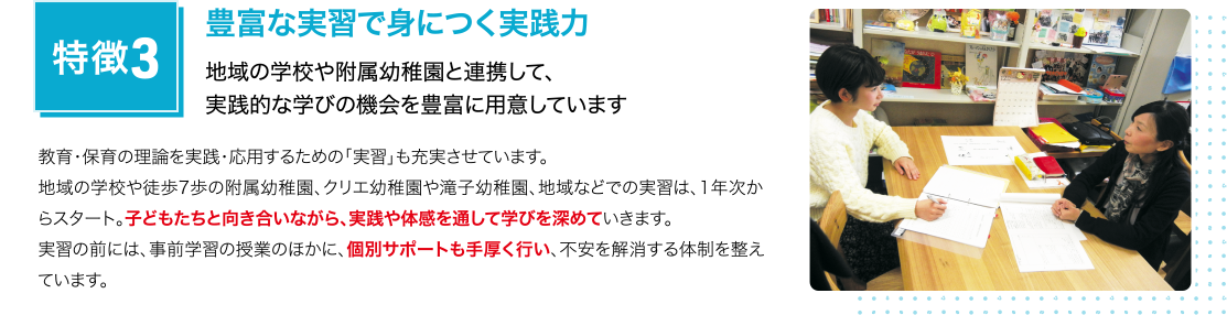 特徴3 豊富な実習で身につく実践力 地域の学校や附属幼稚園と連携して、実践的な学びの機会を豊富に用意しています
