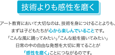技術よりも感性を磨く アート教育において大切なのは、技術を身につけることよりも、まずは子どもたちが心から楽しんでいることです。「こんな風に踊ってみたい」「こんな絵を描いてみたい」日常の中の自由な発想を大切に育てることが「感性を磨く」ことにつながるのです。