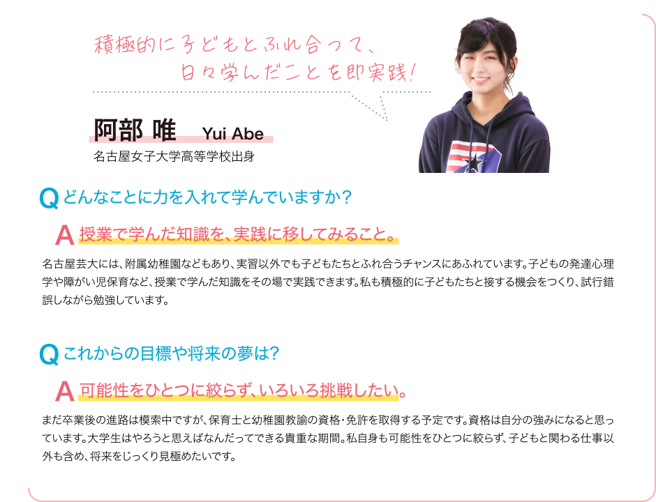 積極的に子どもとふれ合って、日々学んだことを即実践! Q どんなことに力を入れて学んでいますか？ A 授業で学んだ知識を、実践に移してみること。 名古屋芸大には、附属幼稚園などもあり、実習以外でも子どもたちとふれ合うチャンスにあふれています。子どもの発達心理学や障がい児保育など、授業で学んだ知識をその場で実践できます。私も積極的に子どもたちと接する機会をつくり、試行錯誤しながら勉強しています。 Q これからの目標や将来の夢は? A 可能性をひとつに絞らず、いろいろ挑戦したい。 まだ卒業後の進路は模索中ですが、保育士と幼稚園教諭の資格・免許を取得する予定です。資格は自分の強みになると思っています。大学生はやろうと思えばなんだってできる貴重な期間。私自身も可能性をひとつに絞らず、子どもと関わる仕事以外も含め、将来をじっくり見極めたいです。