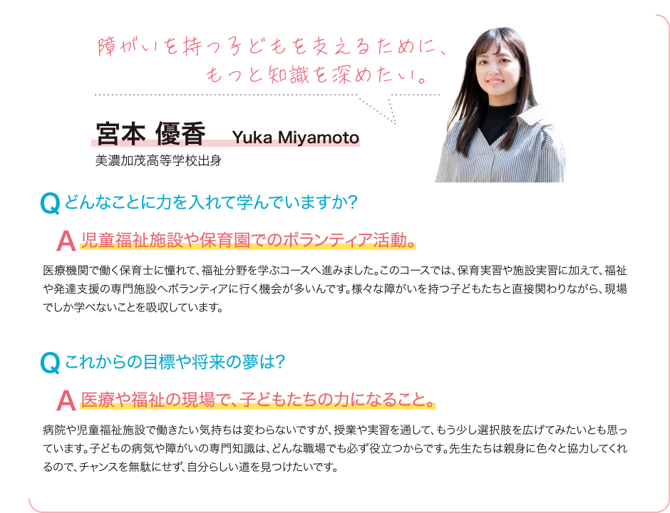 障がいを持っ子どもを支えるために、もっと知識を深めたい。 Q どんなことに力を入れて学んでいますか? A 児童福祉施設や保育園でのボランティア活動。 医療機関で働く保育士に憧れて、福祉分野を学ぶコースへ進みました。このコースでは、保育実習や施設実習に加えて、福祉や発達支援の専門施設へボランティアに行く機会が多いんです。様々な障がいを持つ子どもたちと直接関わりながら、現場でしか学べないことを吸収しています。 Q これからの目標や将来の夢は? A 医療や福祉の現場で、子どもたちの力になること。 病院や児童福祉施設で働きたい気持ちは変わらないですが、授業や実習を通して、もう少し選択肢を広げてみたいとも思っています。子どもの病気や障がいの専門知識は、どんな職場でも必ず役立つからです。先生たちは親身に色々と協力してくれるので、チャンスを無駄にせず、自分らしい道を見つけたいです。