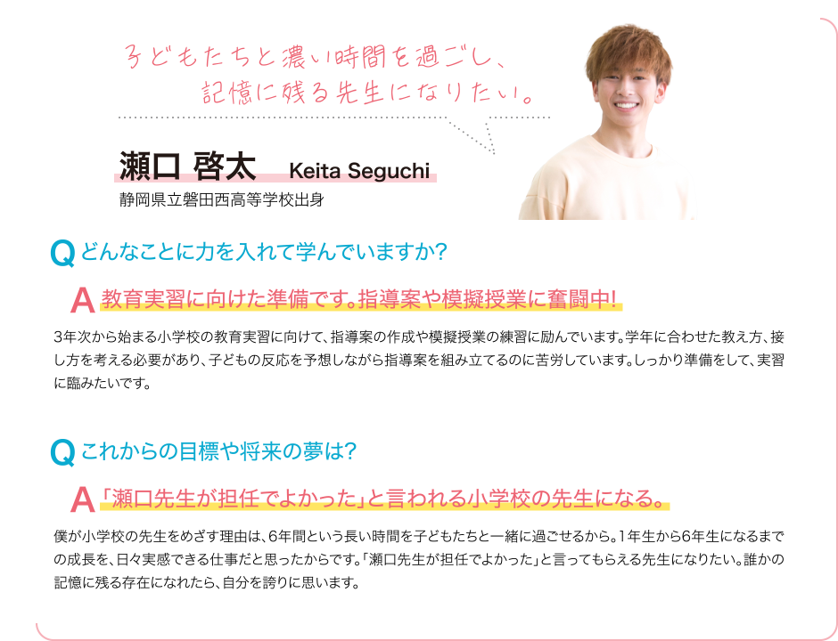 子どもたちと濃い時間を過ごし、記憶に残る先生になりたい。 Q どんなことに力を入れて学んでいますか? A 教育実習に向けた準備です。指導案や模擬授業に奮闘中! 3年次から始まる小学校の教育実習に向けて、指導案の作成や模擬授業の練習に励んでいます。学年に合わせた教え方、接し方を考える必要があり、子どもの反応を予想しながら指導案を組み立てるのに苦労しています。しっかり準備をして、実習に臨みたいです。 Q これからの目標や将来の夢は? A 「瀬口先生が担任でよかった」と言われる小学校の先生になる。 僕が小学校の先生をめざす理由は、6年間という長い時間を子どもたちと一緒に過ごせるから。1年生から6年生になるまでの成長を、日々実感できる仕事だと思ったからです。「瀬口先生が担任でよかった」と言ってもらえる先生になりたい。誰かの記憶に残る存在になれたら、自分を誇りに思います。