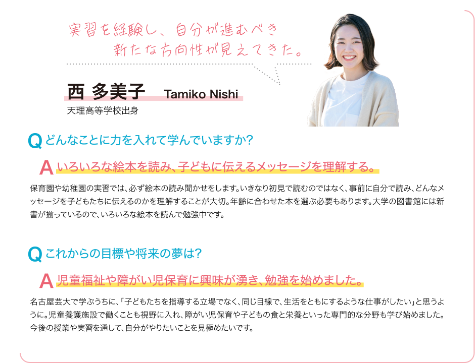 実習を経験し、自分が進むべき新たな方向性が見えてきた。 Q どんなことに力を入れて学んでいますか? A いろいろな絵本を読み、子どもに伝えるメッセージを理解する。 保育園や幼稚園の実習では、必ず絵本の読み聞かせをします。いきなり初見で読むのではなく、事前に自分で読み、どんなメッセージを子どもたちに伝えるのかを理解することが大切。年齢に合わせた本を選ぶ必要もあります。大学の図書館には新書が揃っているので、いろいろな絵本を読んで勉強中です。 Q これからの目標や将来の夢は? A 児童福祉や障がい児保育に興味が湧き、勉強を始めました。 名古屋芸大で学ぶうちに、「子どもたちを指導する立場でなく、同じ目線で、生活をともにするような仕事がしたい」と思うように。児童養護施設で働くことも視野に入れ、障がい児保育や子どもの食と栄養といった専門的な分野も学び始めました。今後の授業や実習を通して、自分がやりたいことを見極めたいです。